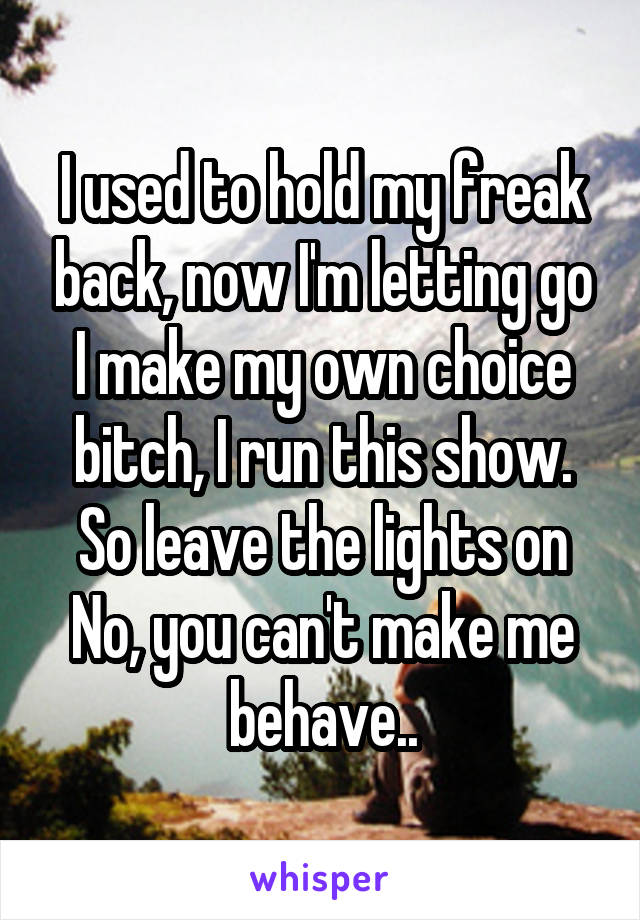 I used to hold my freak back, now I'm letting go
I make my own choice bitch, I run this show. So leave the lights on
No, you can't make me behave..