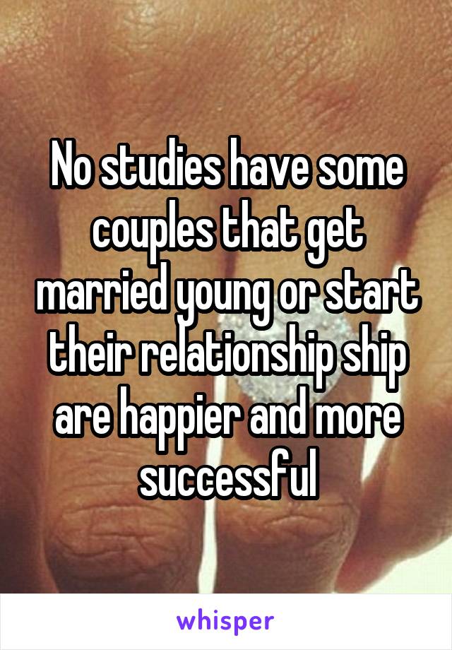 No studies have some couples that get married young or start their relationship ship are happier and more successful