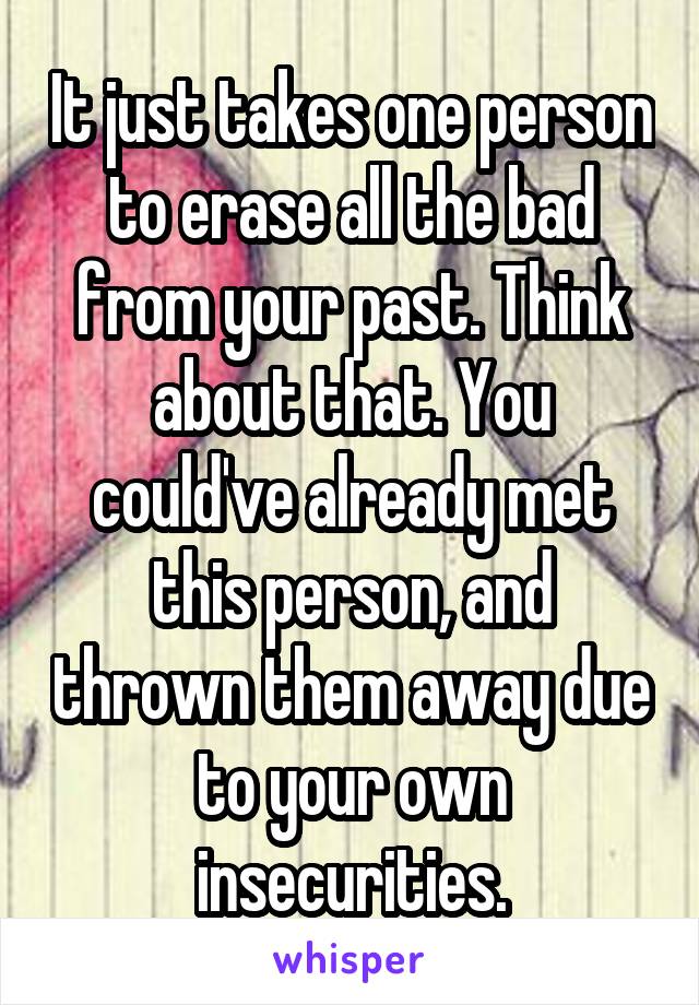 It just takes one person to erase all the bad from your past. Think about that. You could've already met this person, and thrown them away due to your own insecurities.