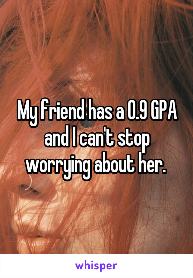 My friend has a 0.9 GPA and I can't stop worrying about her. 