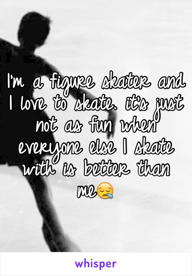 I'm a figure skater and I love to skate. it's just not as fun when everyone else I skate with is better than me😪
