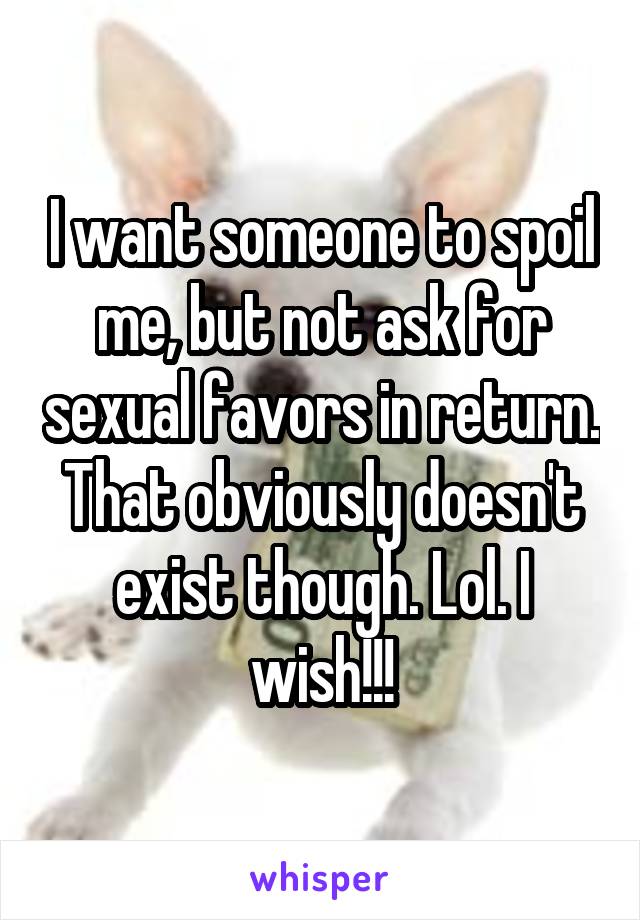 I want someone to spoil me, but not ask for sexual favors in return. That obviously doesn't exist though. Lol. I wish!!!