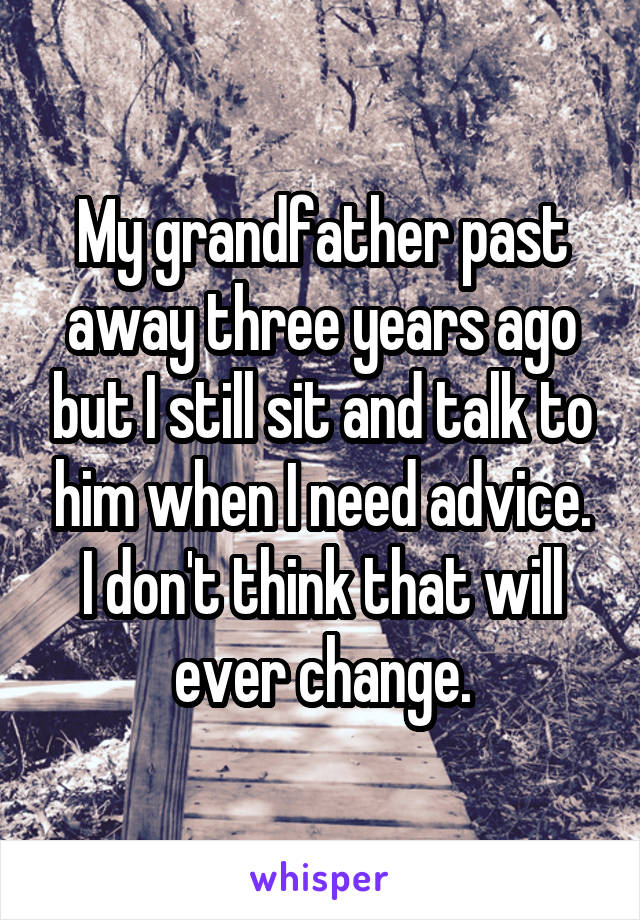 My grandfather past away three years ago but I still sit and talk to him when I need advice. I don't think that will ever change.