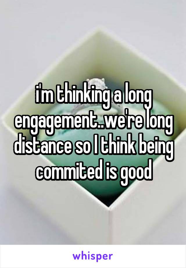 i'm thinking a long engagement..we're long distance so I think being commited is good