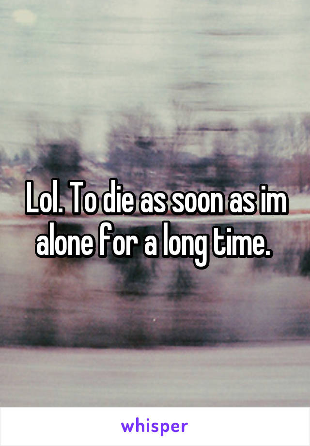 Lol. To die as soon as im alone for a long time. 