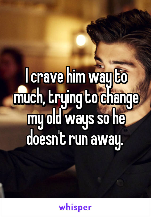 I crave him way to much, trying to change my old ways so he doesn't run away. 