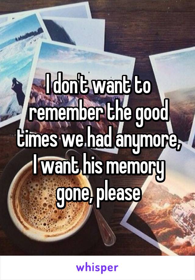 I don't want to remember the good times we had anymore, I want his memory gone, please