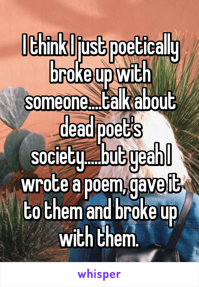 I think I just poetically broke up with someone....talk about dead poet's society.....but yeah I wrote a poem, gave it to them and broke up with them. 