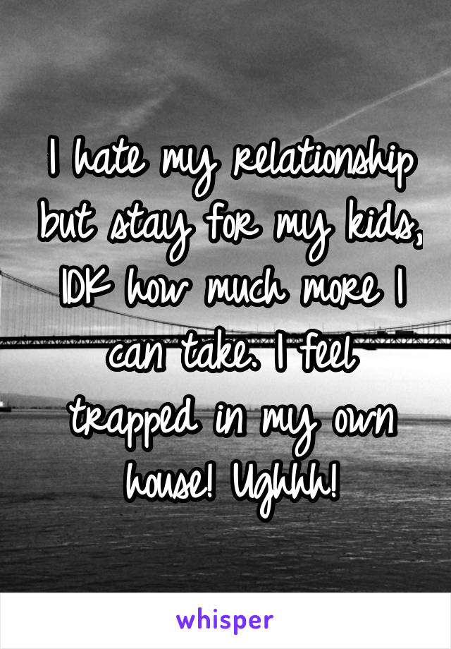 I hate my relationship but stay for my kids, IDK how much more I can take. I feel trapped in my own house! Ughhh!