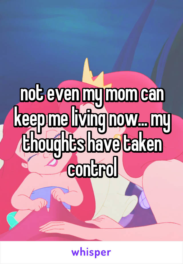 not even my mom can keep me living now... my thoughts have taken control