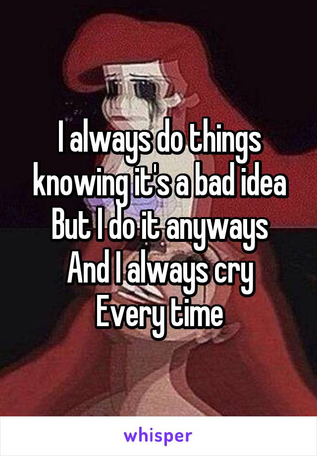 I always do things knowing it's a bad idea
But I do it anyways
And I always cry
Every time