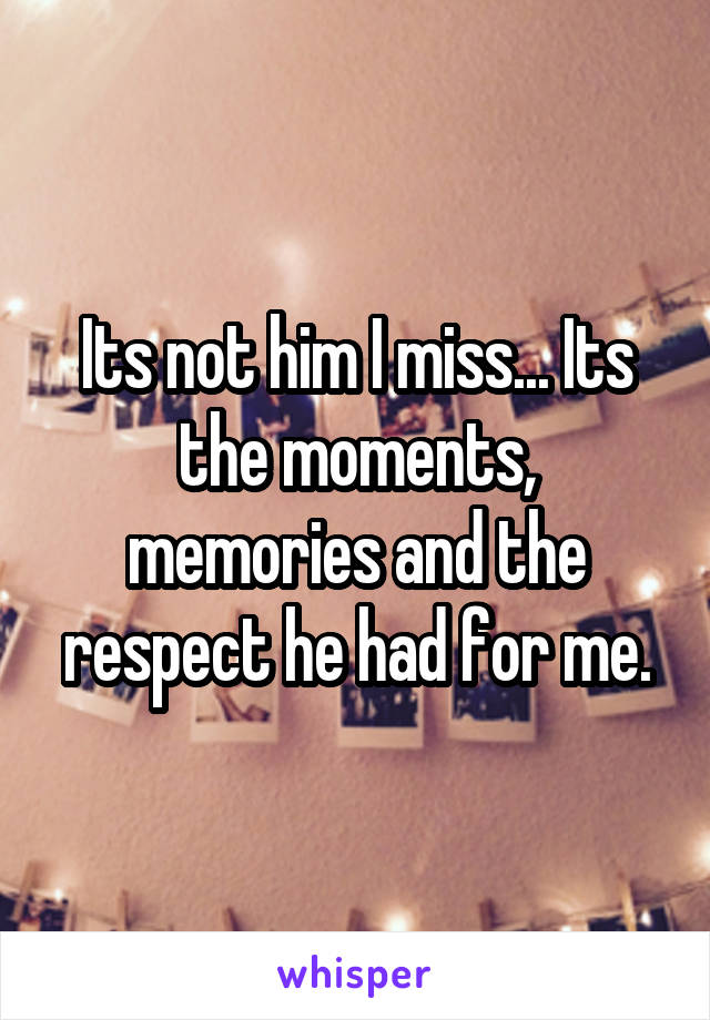 Its not him I miss... Its the moments, memories and the respect he had for me.