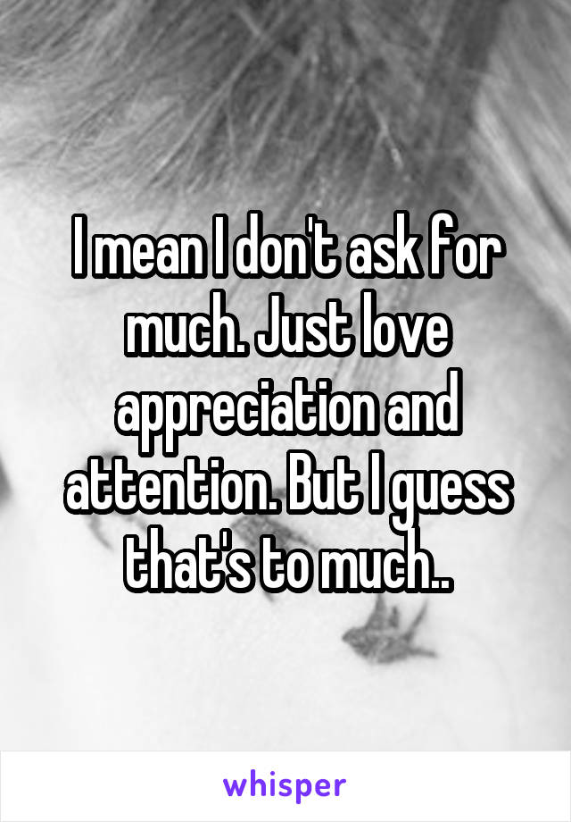 I mean I don't ask for much. Just love appreciation and attention. But I guess that's to much..