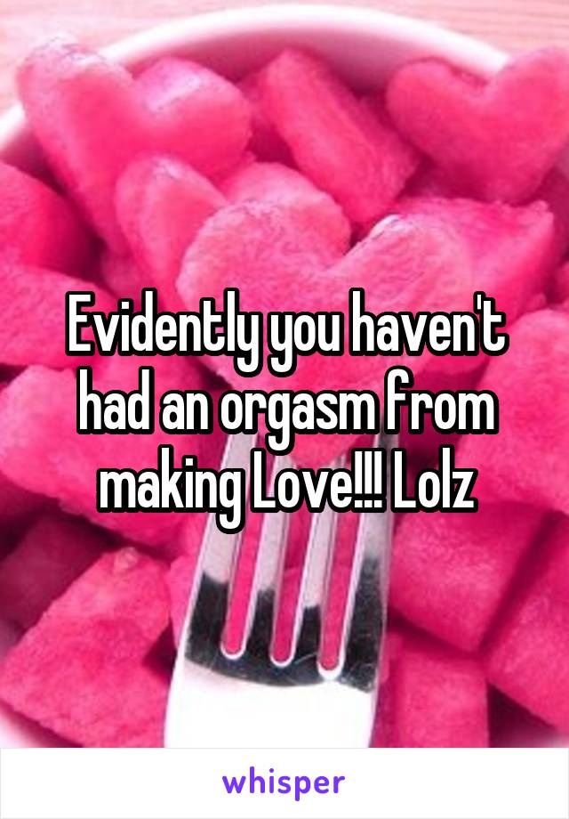 Evidently you haven't had an orgasm from making Love!!! Lolz