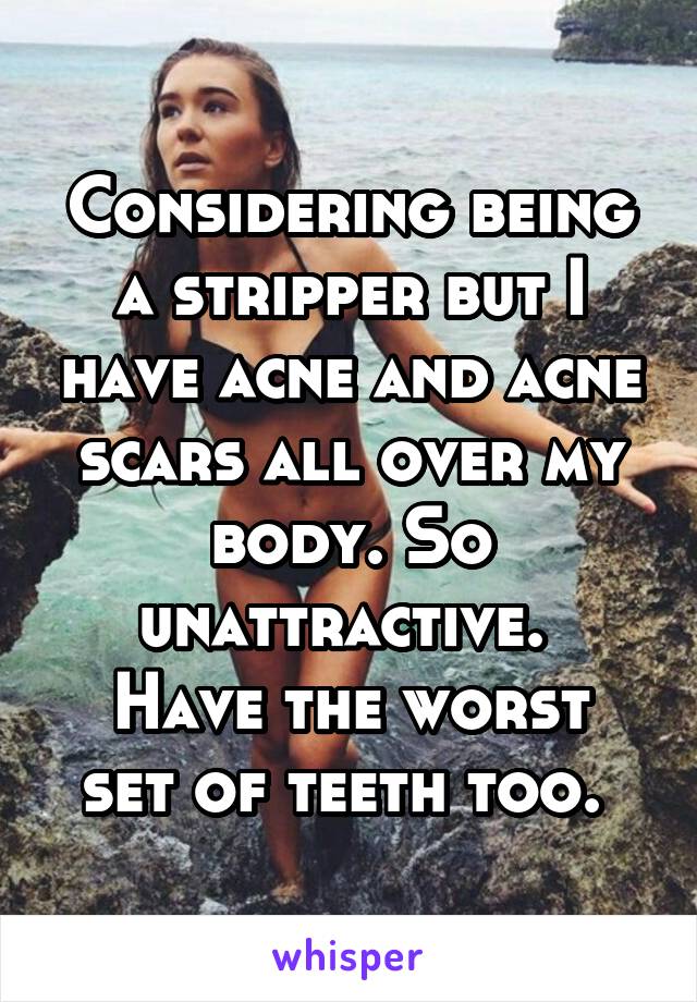 Considering being a stripper but I have acne and acne scars all over my body. So unattractive. 
Have the worst set of teeth too. 