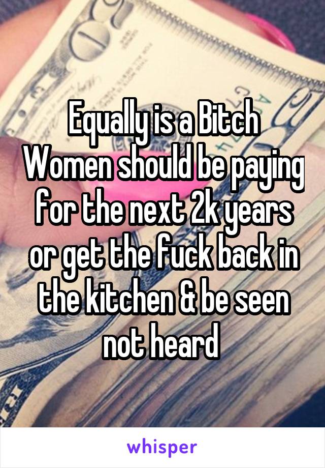 Equally is a Bitch Women should be paying for the next 2k years or get the fuck back in the kitchen & be seen not heard 