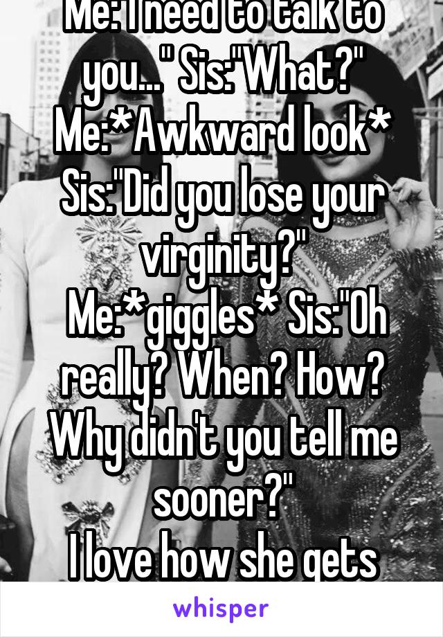 Me:"I need to talk to you..." Sis:"What?" Me:*Awkward look* Sis:"Did you lose your virginity?"
 Me:*giggles* Sis:"Oh really? When? How? Why didn't you tell me sooner?"
I love how she gets me.