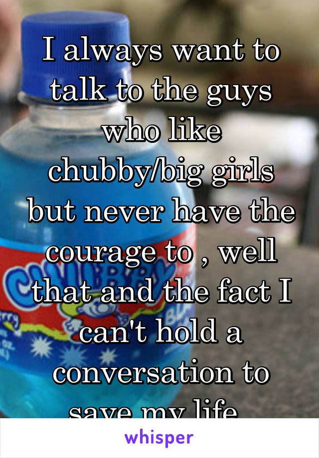 I always want to talk to the guys who like chubby/big girls but never have the courage to , well that and the fact I can't hold a conversation to save my life. 