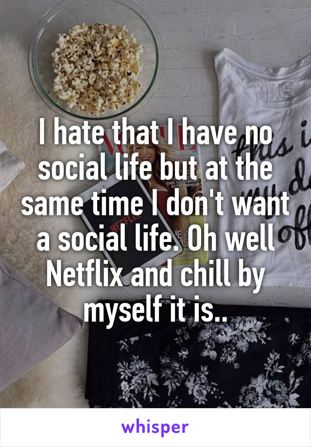 I hate that I have no social life but at the same time I don't want a social life. Oh well Netflix and chill by myself it is..