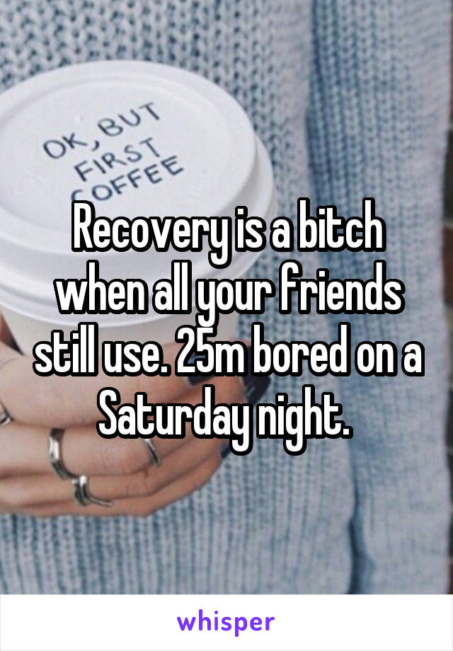 Recovery is a bitch when all your friends still use. 25m bored on a Saturday night. 