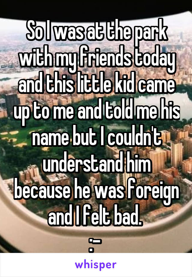 So I was at the park with my friends today and this little kid came up to me and told me his name but I couldn't understand him because he was foreign and I felt bad. 
:-\ 