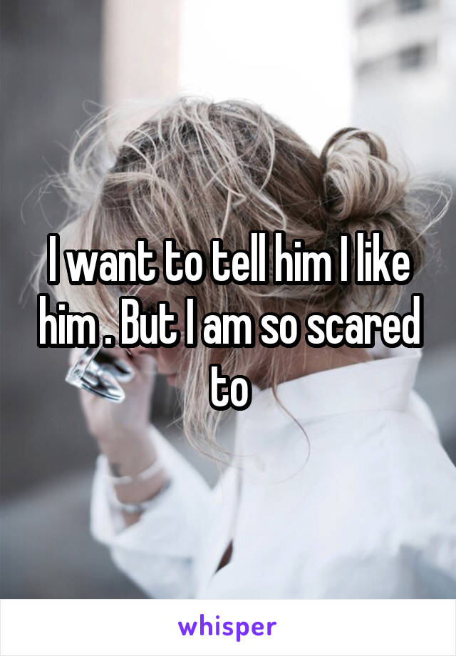 I want to tell him I like him . But I am so scared to