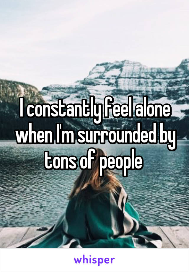 I constantly feel alone when I'm surrounded by tons of people 