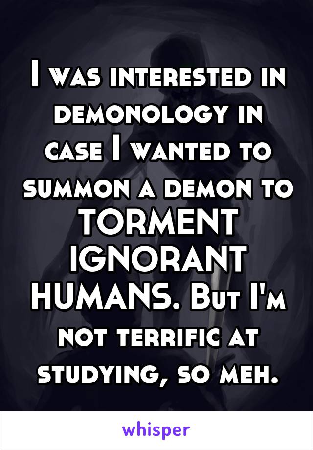 I was interested in demonology in case I wanted to summon a demon to TORMENT IGNORANT HUMANS. But I'm not terrific at studying, so meh.