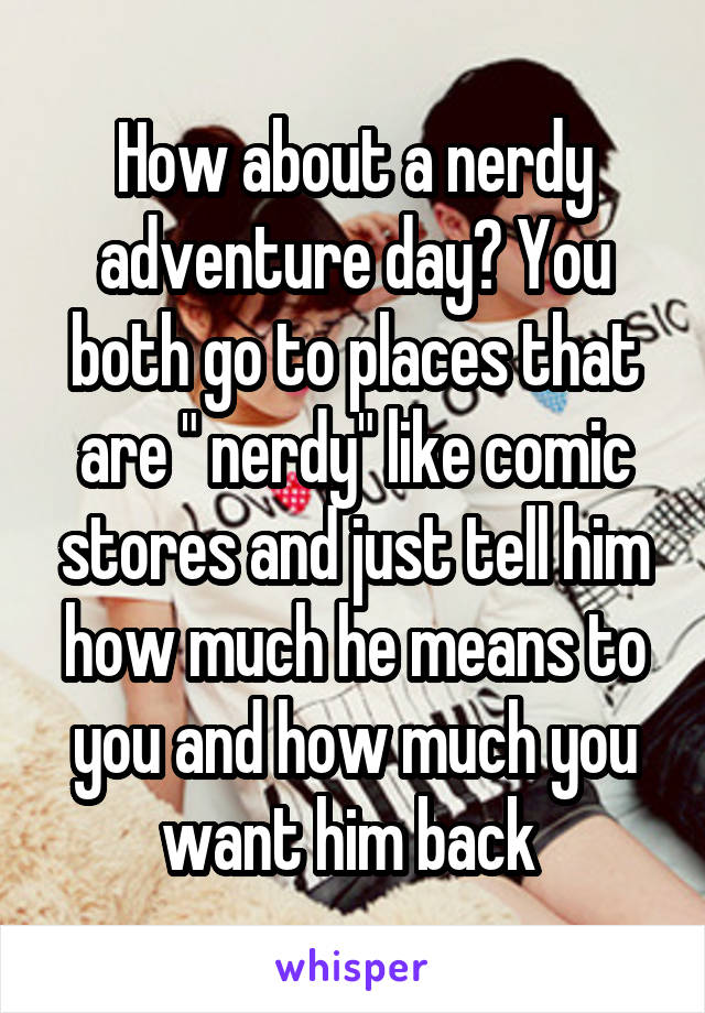 How about a nerdy adventure day? You both go to places that are " nerdy" like comic stores and just tell him how much he means to you and how much you want him back 