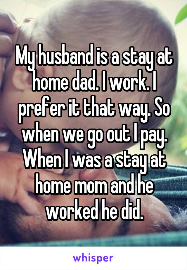 My husband is a stay at home dad. I work. I prefer it that way. So when we go out I pay. When I was a stay at home mom and he worked he did.