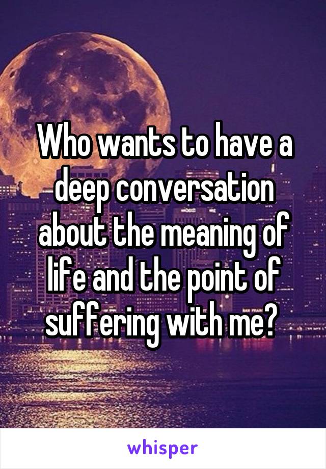 Who wants to have a deep conversation about the meaning of life and the point of suffering with me? 