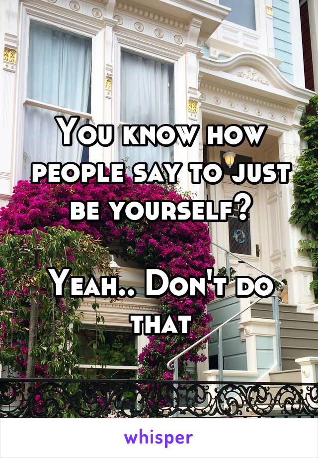 You know how people say to just be yourself?

Yeah.. Don't do that