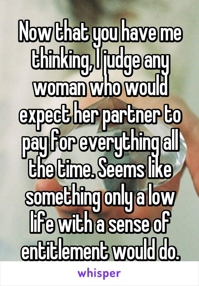 Now that you have me thinking, I judge any woman who would expect her partner to pay for everything all the time. Seems like something only a low life with a sense of entitlement would do.