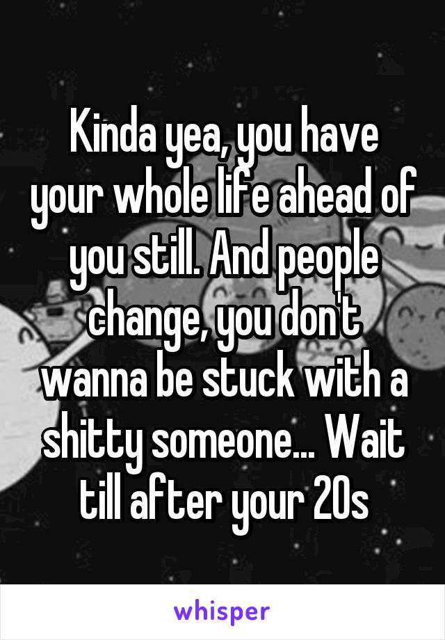 Kinda yea, you have your whole life ahead of you still. And people change, you don't wanna be stuck with a shitty someone... Wait till after your 20s