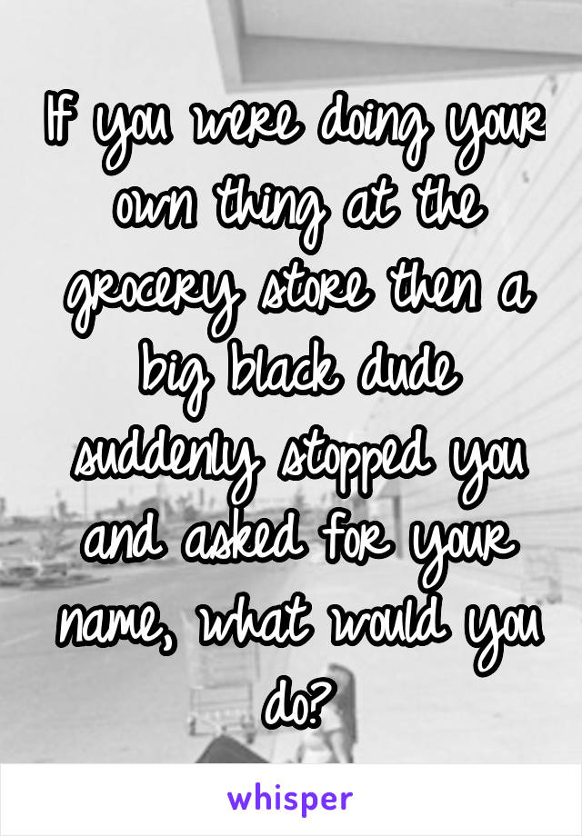 If you were doing your own thing at the grocery store then a big black dude suddenly stopped you and asked for your name, what would you do?