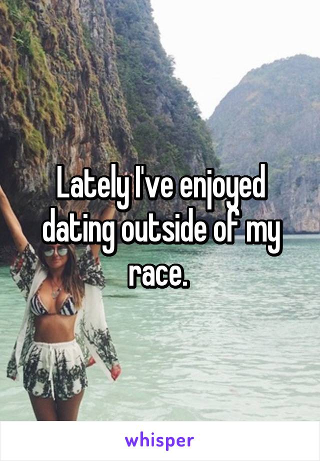 Lately I've enjoyed dating outside of my race. 