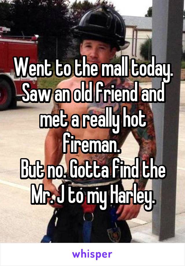 Went to the mall today.
Saw an old friend and met a really hot fireman. 
But no. Gotta find the Mr. J to my Harley.