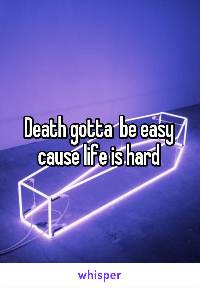 Death gotta  be easy  cause life is hard 