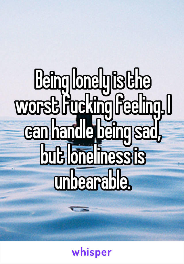 Being lonely is the worst fucking feeling. I can handle being sad, but loneliness is unbearable.