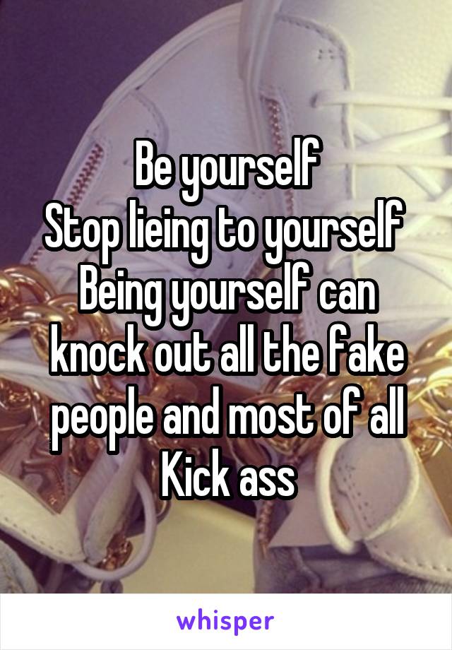 Be yourself
Stop lieing to yourself 
Being yourself can knock out all the fake people and most of all
Kick ass