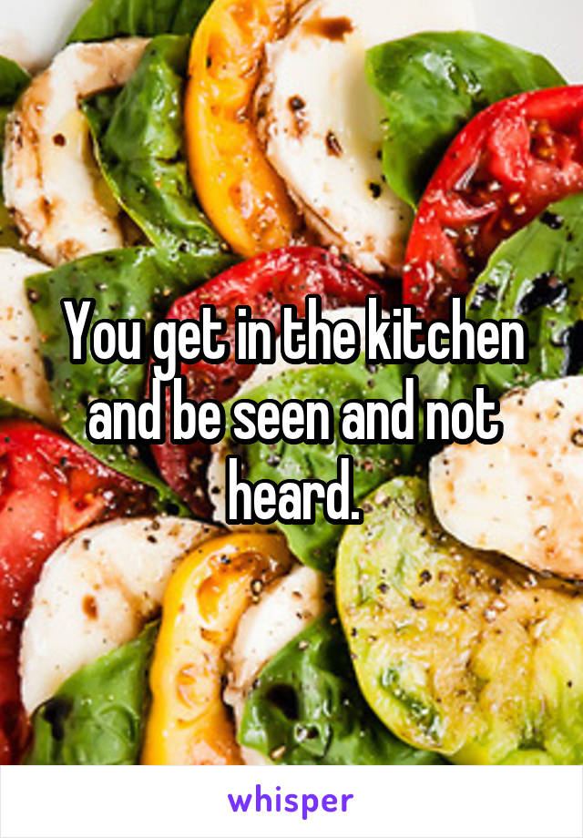 You get in the kitchen and be seen and not heard.