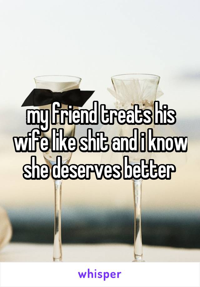 my friend treats his wife like shit and i know she deserves better 