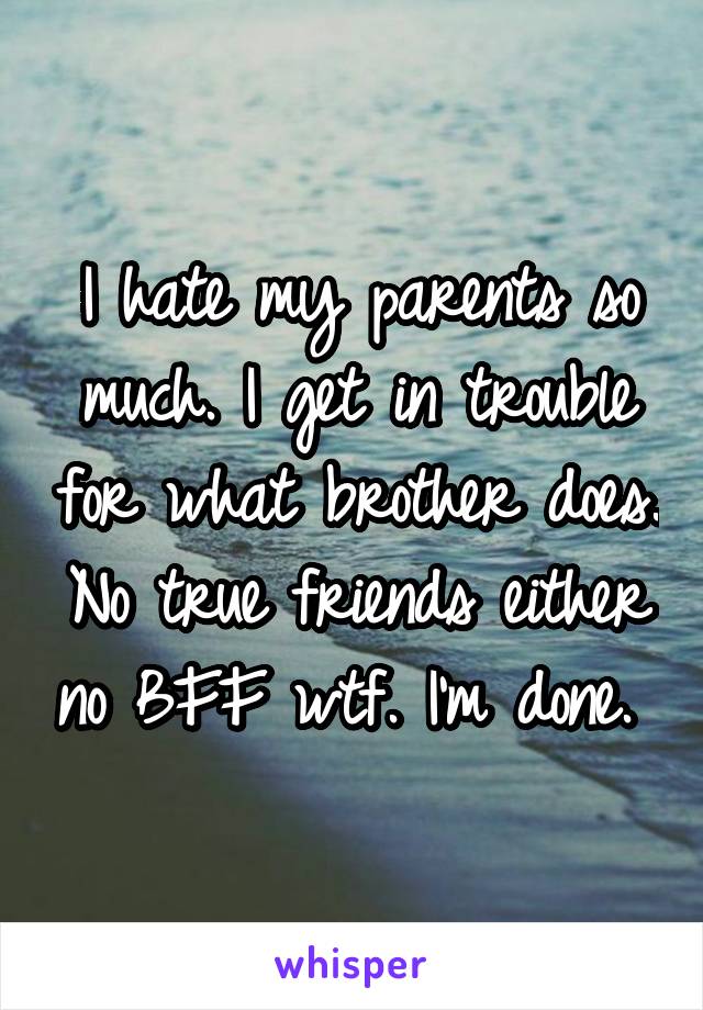 I hate my parents so much. I get in trouble for what brother does. No true friends either no BFF wtf. I'm done. 