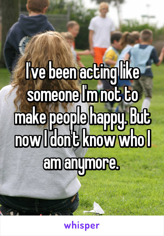 I've been acting like someone I'm not to make people happy. But now I don't know who I am anymore. 