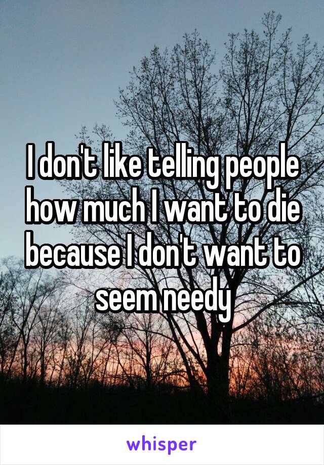 I don't like telling people how much I want to die because I don't want to seem needy