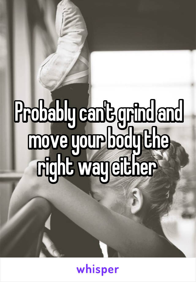 Probably can't grind and move your body the right way either 