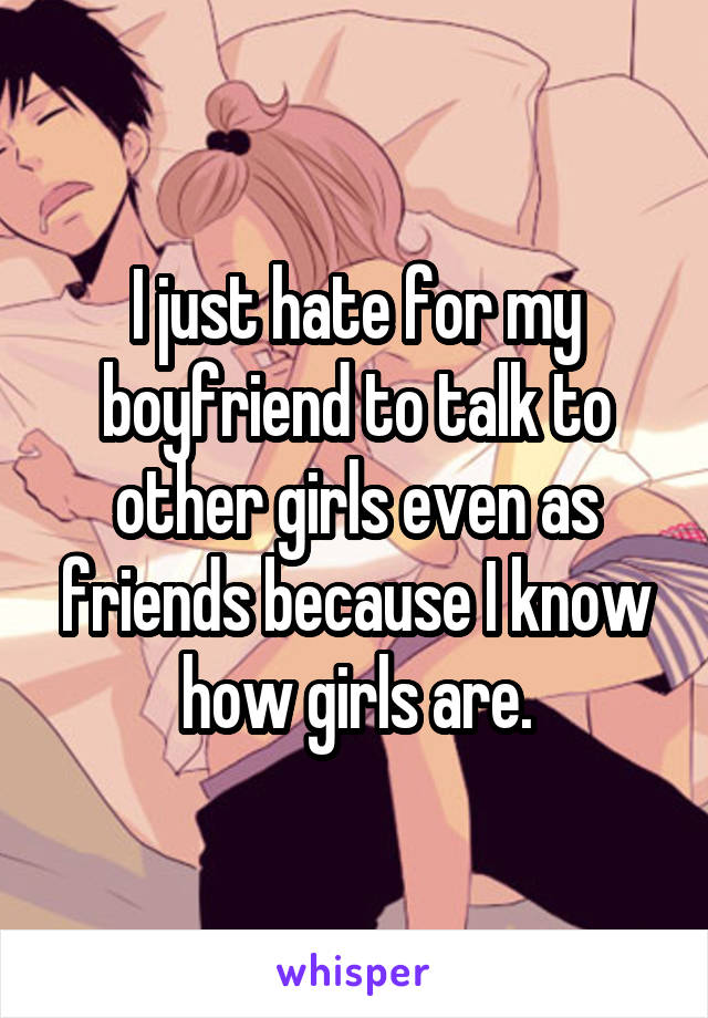 I just hate for my boyfriend to talk to other girls even as friends because I know how girls are.