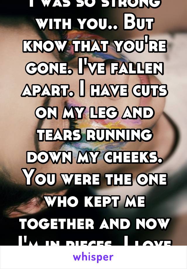 I was so strong with you.. But know that you're gone. I've fallen apart. I have cuts on my leg and tears running down my cheeks. You were the one who kept me together and now I'm in pieces. I love you