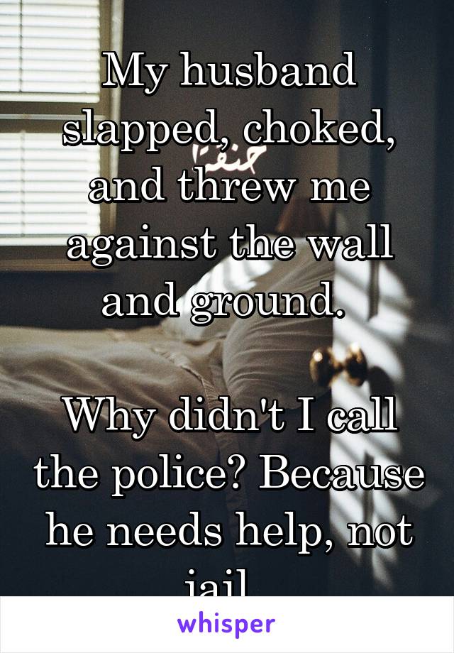 My husband slapped, choked, and threw me against the wall and ground. 

Why didn't I call the police? Because he needs help, not jail. 