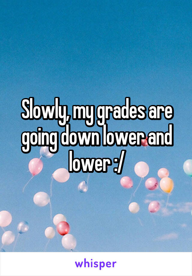 Slowly, my grades are going down lower and lower :/